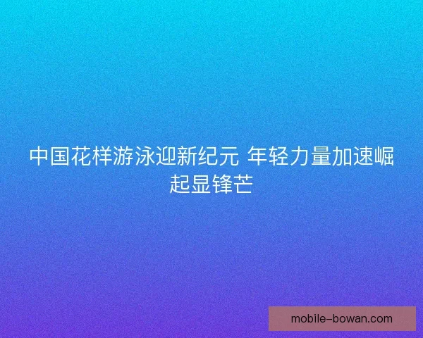 中国花样游泳迎新纪元 年轻力量加速崛起显锋芒 中国花样游泳迎新纪元 年轻力量加速崛起显锋芒