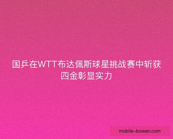 国乒在WTT布达佩斯球星挑战赛中斩获四金彰显实力 国乒在WTT布达佩斯球星挑战赛中斩获四金彰显实力