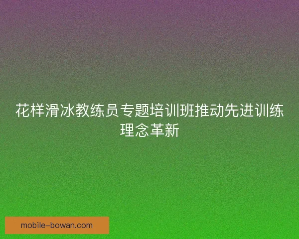花样滑冰教练员专题培训班推动先进训练理念革新 花样滑冰教练员专题培训班推动先进训练理念革新
