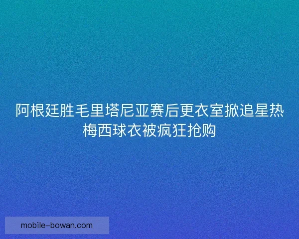 阿根廷胜毛里塔尼亚赛后更衣室掀追星热梅西球衣被疯狂抢购 阿根廷胜毛里塔尼亚赛后更衣室掀追星热梅西球衣被疯狂抢购