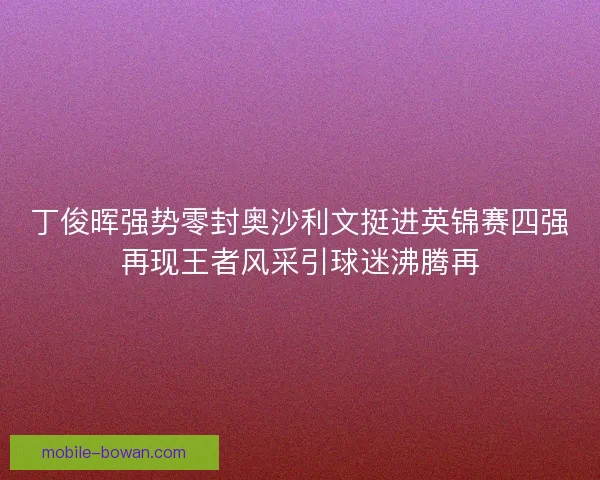 丁俊晖强势零封奥沙利文挺进英锦赛四强再现王者风采引球迷沸腾再 丁俊晖强势零封奥沙利文挺进英锦赛四强再现王者风采引球迷沸腾再