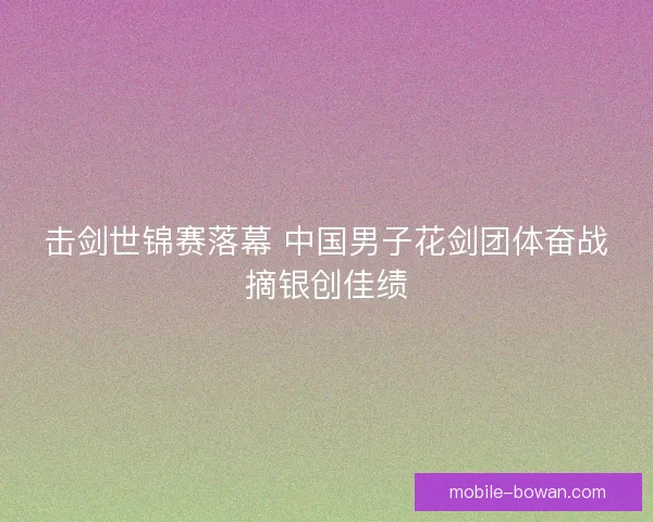击剑世锦赛落幕 中国男子花剑团体奋战摘银创佳绩 击剑世锦赛落幕 中国男子花剑团体奋战摘银创佳绩