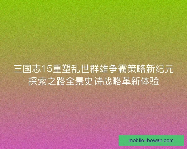 三国志15重塑乱世群雄争霸策略新纪元探索之路全景史诗战略革新体验 三国志15重塑乱世群雄争霸策略新纪元探索之路全景史诗战略革新体验