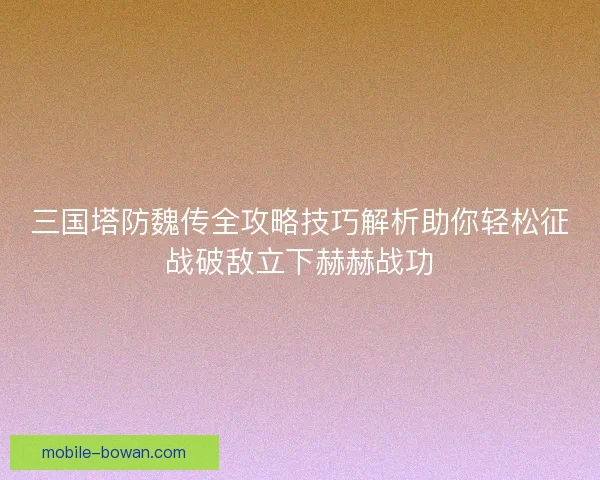 三国塔防魏传全攻略技巧解析助你轻松征战破敌立下赫赫战功