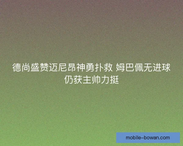 德尚盛赞迈尼昂神勇扑救 姆巴佩无进球仍获主帅力挺