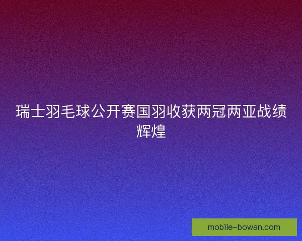 瑞士羽毛球公开赛国羽收获两冠两亚战绩辉煌