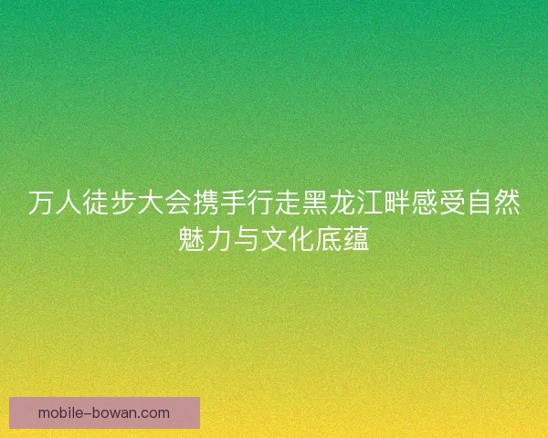 万人徒步大会携手行走黑龙江畔感受自然魅力与文化底蕴 万人徒步大会携手行走黑龙江畔感受自然魅力与文化底蕴