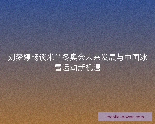 刘梦婷畅谈米兰冬奥会未来发展与中国冰雪运动新机遇 刘梦婷畅谈米兰冬奥会未来发展与中国冰雪运动新机遇