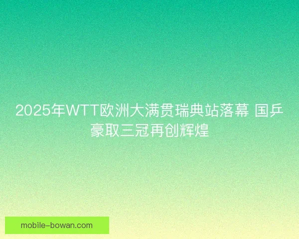 2025年WTT欧洲大满贯瑞典站落幕 国乒豪取三冠再创辉煌